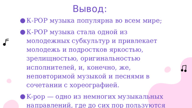 Вывод: К-РОР музыка популярна во всем мире; К-РОР музыка стала одной из молодежных субкультур и привлекает молодежь и подростков яркостью, зрелищностью, оригинальностью исполнителей, и, конечно, же, неповторимой музыкой и песнями в сочетании с хореографией. K-pop — одно из немногих музыкальных направлений, где до сих пор пользуются популярностью именно физические носители. 