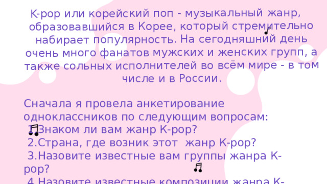 K-pop или корейский поп - музыкальный жанр, образовавшийся в Корее, который стремительно набирает популярность. На сегодняшний день очень много фанатов мужских и женских групп, а также сольных исполнителей во всём мире - в том числе и в России. Сначала я провела анкетирование одноклассников по следующим вопросам:  1.Знаком ли вам жанр К-рор?  2.Страна, где возник этот жанр К-рор?  3.Назовите известные вам группы жанра К-рор?  4.Назовите известные композиции жанра К-рор? 