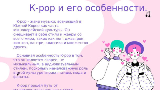 К-рор и его особенности.  K-pop - жанр музыки, возникший в Южной Корее как часть южнокорейской культуры. Он смешивает в себе стили и жанры со всего мира, таких как поп, джаз, рок, хип-хоп, кантри, классика и множество других.    Основная особенность К-рор в том, что он является скорее, не музыкальным, а аудиовизуальным стилем, поскольку немаловажную роль в этой культуре играют танцы, мода и фанаты.    К-рор прошёл путь от малоизвестного вне азиатского региона музыкального жанра до громадной популярности во всём мире среди молодёжи. 