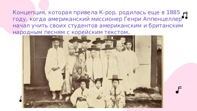 Концепция, которая привела К-рор, родилась еще в 1885 году, когда американский миссионер Генри Аппенцеллер начал учить своих студентов американским и британским народным песням с корейским текстом . 