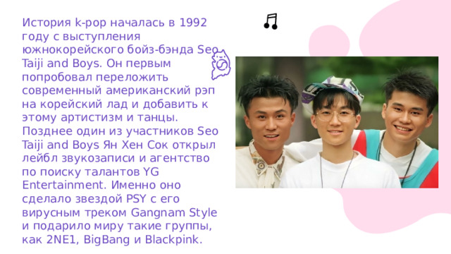 История k-pop началась в 1992 году с выступления южнокорейского бойз-бэнда Seo Taiji and Boys. Он первым попробовал переложить современный американский рэп на корейский лад и добавить к этому артистизм и танцы. Позднее один из участников Seo Taiji and Boys Ян Хен Сок открыл лейбл звукозаписи и агентство по поиску талантов YG Entertainment. Именно оно сделало звездой PSY с его вирусным треком Gangnam Style и подарило миру такие группы, как 2NE1, BigBang и Blackpink. 