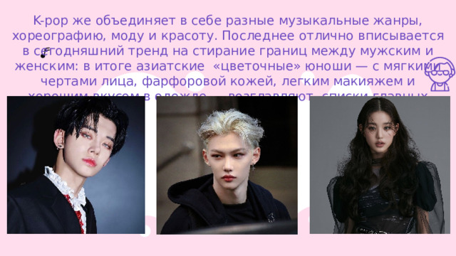 K-pop же объединяет в себе разные музыкальные жанры, хореографию, моду и красоту. Последнее отлично вписывается в сегодняшний тренд на стирание границ между мужским и женским: в итоге азиатские  «цветочные» юноши — с мягкими чертами лица, фарфоровой кожей, легким макияжем и хорошим вкусом в одежде — возглавляют   списки главных красавцев планеты. 