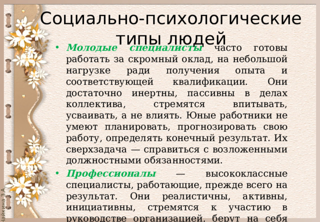  Социально-психологические типы людей   Молодые специалисты часто готовы работать за скромный оклад, на небольшой нагрузке ради получения опыта и соответствующей квалификации. Они достаточно инертны, пассивны в делах коллектива, стремятся впитывать, усваивать, а не влиять. Юные работники не умеют планировать, прогнозировать свою работу, определять конечный результат. Их сверхзадача — справиться с возложенными должностными обязанностями. Профессионалы — высококлассные специалисты, работающие, прежде всего на результат. Они реалистичны, активны, инициативны, стремятся к участию в руководстве организацией, берут на себя разные общественные поручения. 