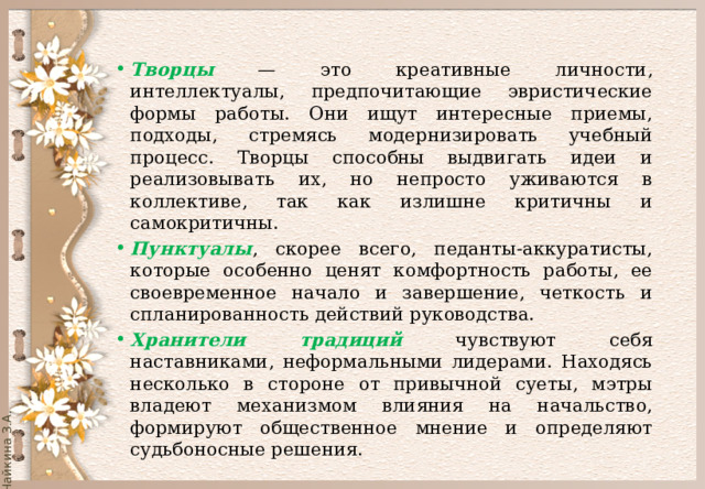 Творцы — это креативные личности, интеллектуалы, предпочитающие эвристические формы работы. Они ищут интересные приемы, подходы, стремясь модернизировать учебный процесс. Творцы способны выдвигать идеи и реализовывать их, но непросто уживаются в коллективе, так как излишне критичны и самокритичны. Пунктуалы , скорее всего, педанты-аккуратисты, которые особенно ценят комфортность работы, ее своевременное начало и завершение, четкость и спланированность действий руководства. Хранители традиций чувствуют себя наставниками, неформальными лидерами. Находясь несколько в стороне от привычной суеты, мэтры владеют механизмом влияния на начальство, формируют общественное мнение и определяют судьбоносные решения. 