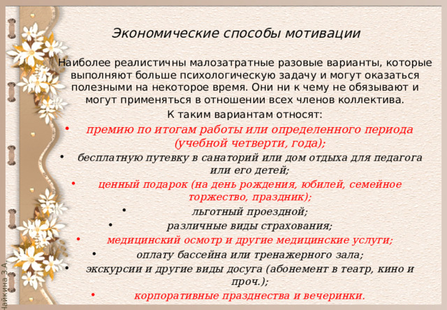  Экономические способы мотивации   Наиболее реалистичны малозатратные разовые варианты, которые выполняют больше психологическую задачу и могут оказаться полезными на некоторое время. Они ни к чему не обязывают и могут применяться в отношении всех членов коллектива. К таким вариантам относят: премию по итогам работы или определенного периода (учебной четверти, года); бесплатную путевку в санаторий или дом отдыха для педагога или его детей; ценный подарок (на день рождения, юбилей, семейное торжество, праздник); льготный проездной; различные виды страхования; медицинский осмотр и другие медицинские услуги; оплату бассейна или тренажерного зала; экскурсии и другие виды досуга (абонемент в театр, кино и проч.); корпоративные празднества и вечеринки. 