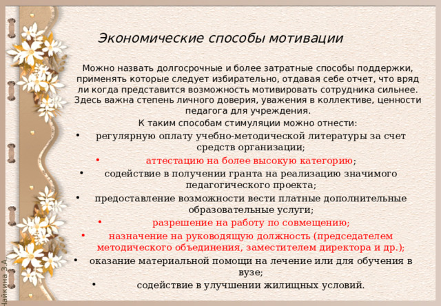  Экономические способы мотивации   Можно назвать долгосрочные и более затратные способы поддержки, применять которые следует избирательно, отдавая себе отчет, что вряд ли когда представится возможность мотивировать сотрудника сильнее. Здесь важна степень личного доверия, уважения в коллективе, ценности педагога для учреждения. К таким способам стимуляции можно отнести: регулярную оплату учебно-методической литературы за счет средств организации; аттестацию на более высокую категорию ; содействие в получении гранта на реализацию значимого педагогического проекта; предоставление возможности вести платные дополнительные образовательные услуги; разрешение на работу по совмещению; назначение на руководящую должность (председателем методического объединения, заместителем директора и др.); оказание материальной помощи на лечение или для обучения в вузе; содействие в улучшении жилищных условий. 