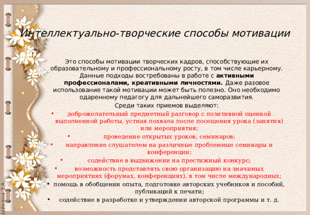  Интеллектуально-творческие способы мотивации Это способы мотивации творческих кадров, способствующие их образовательному и профессиональному росту, в том числе карьерному. Данные подходы востребованы в работе с активными профессионалами, креативными личностями. Даже разовое использование такой мотивации может быть полезно. Оно необходимо одаренному педагогу для дальнейшего саморазвития. Среди таких приемов выделяют: доброжелательный предметный разговор с позитивной оценкой выполненной работы, устная похвала после посещения урока (занятия) или мероприятия; проведение открытых уроков, семинаров; направление слушателем на различные проблемные семинары и конференции; содействие в выдвижении на престижный конкурс; возможность представлять свою организацию на значимых мероприятиях (форумах, конференциях), в том числе международных; помощь в обобщении опыта, подготовке авторских учебников и пособий, публикаций к печати; содействие в разработке и утверждении авторской программы и т. д. 