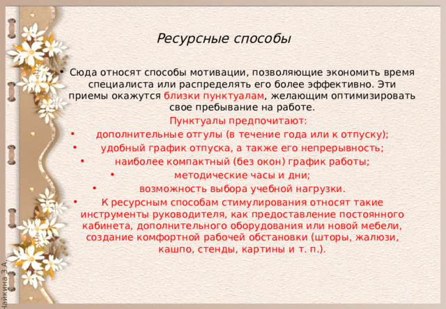  Ресурсные способы   Сюда относят способы мотивации, позволяющие экономить время специалиста или распределять его более эффективно. Эти приемы окажутся близки пунктуалам , желающим оптимизировать свое пребывание на работе. Пунктуалы предпочитают: дополнительные отгулы (в течение года или к отпуску); удобный график отпуска, а также его непрерывность; наиболее компактный (без окон) график работы; методические часы и дни; возможность выбора учебной нагрузки. К ресурсным способам стимулирования относят такие инструменты руководителя, как предоставление постоянного кабинета, дополнительного оборудования или новой мебели, создание комфортной рабочей обстановки (шторы, жалюзи, кашпо, стенды, картины и т. п.). 