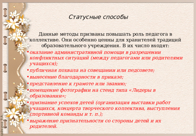  Статусные способы   Данные методы призваны повышать роль педагога в коллективе. Они особенно ценны для хранителей традиций образовательного учреждения. В их число входят: оказание административной помощи в разрешении конфликтных ситуаций (между педагогами или родителями учащихся); публичная похвала на совещании или педсовете; вынесение благодарности в приказе; представление к грамоте или званию; помещение фотографии на стенд типа «Лидеры в образовании»; признание успехов детей (организация выставки работ учащихся, концерта творческого коллектива, выступления спортивной команды и т. п.); выражение признательности со стороны детей и их родителей. 