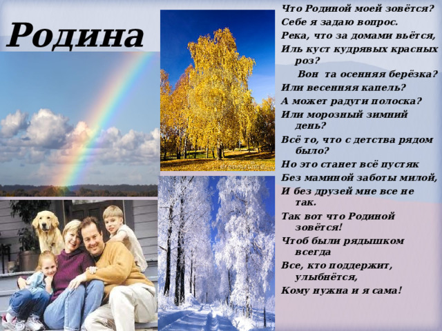Родина Что Родиной моей зовётся? Себе я задаю вопрос. Река, что за домами вьётся, Иль куст кудрявых красных роз?      Вон  та осенняя берёзка? Или весенняя капель? А может радуги полоска? Или морозный зимний день? Всё то, что с детства рядом было? Но это станет всё пустяк Без маминой заботы милой, И без друзей мне все не так. Так вот что Родиной зовётся! Чтоб были рядышком всегда Все, кто поддержит, улыбнётся, Кому нужна и я сама! 