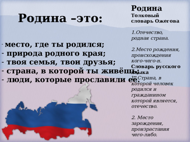 Родина Толковый словарь Ожегова Отечество, родная страна.  Место рождения, происхождения кого-чего-н. Словарь русского языка 1.   Страна, в которой человек родился и гражданином которой является, отечество.  2. Место зарождения, произрастания чего-либо. Родина –это:  место, где ты родился;  природа родного края;  твоя семья, твои друзья;  страна, в которой ты живёшь;  люди, которые прославили её.   