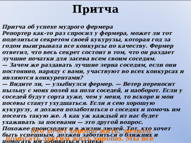 Притча Притча об успехе мудрого фермера Репортер как-то раз спросил у фермера, может ли тот поделиться секретом своей кукурузы, которая год за годом выигрывала все конкурсы по качеству. Фермер ответил, что весь секрет состоит в том, что он раздает лучшие початки для засева всем своим соседям.  — Зачем же раздавать лучшие зерна соседям, если они постоянно, наряду с вами, участвуют во всех конкурсах и являются конкурентами?  — Видите ли, — улыбнулся фермер. — Ветер переносит пыльцу с моих полей на поля соседей, и наоборот. Если у соседей будут сорта хуже, чем у меня, то вскоре и мои посевы станут ухудшаться. Если я сею хорошую кукурузу, я должен позаботиться о соседях и помочь им посеять такую же. А как уж каждый из нас будет ухаживать за посевами — это другой вопрос.  Похожее происходит и в жизни людей. Тот, кто хочет быть успешным, должен заботиться о ближних и помогать им добиваться успеха.  Кто хочет хорошо жить, должен помогать другим жить хорошо. Мы все зависимы и связаны в этом мире. 