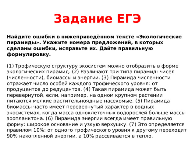 Задание ЕГЭ Найдите ошибки в нижеприведённом тексте «Экологические пирамиды». Укажите номера предложений, в которых сделаны ошибки, исправьте их. Дайте правильную формулировку. (1) Трофическую структуру экосистем можно отобразить в форме экологических пирамид. (2) Различают три типа пирамид: чисел (численности), биомассы и энергии. (3) Пирамида численности отражает число особей каждого трофического уровня: от продуцентов до редуцентов. (4) Такая пирамида может быть перевернутой, если, например, на одном крупном растении питаются мелкие растительноядные насекомые. (5) Пирамида биомассы часто имеет перевернутый характер в водных экосистемах, когда масса одноклеточных водорослей больше массы зоопланктона. (6) Пирамида энергии всегда имеет правильную форму: широкое основание и узкую верхушку. (7) Это определяется правилом 10%: от одного трофического уровня к другому переходит 90% накопленной энергии, а 10% рассеивается в тепло. 