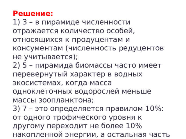 Решение:  1) 3 – в пирамиде численности отражается количество особей, относящихся к продуцентам и консументам (численность редуцентов не учитывается);  2) 5 – пирамида биомассы часто имеет перевернутый характер в водных экосистемах, когда масса одноклеточных водорослей меньше массы зоопланктона;  3) 7 – это определяется правилом 10%: от одного трофического уровня к другому переходит не более 10% накопленной энергии, а остальная часть рассеивается в тепло. 
