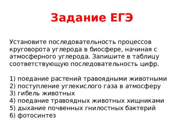 Задание ЕГЭ Установите последовательность процессов круговорота углерода в биосфере, начиная с атмосферного углерода. Запишите в таблицу соответствующую последовательность цифр. 1) поедание растений травоядными животными 2) поступление углекислого газа в атмосферу 3) гибель животных 4) поедание травоядных животных хищниками 5) дыхание почвенных гнилостных бактерий 6) фотосинтез 