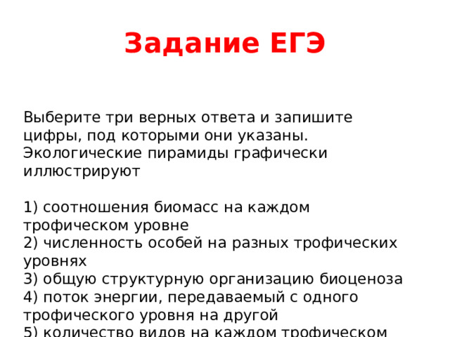 Задание ЕГЭ Выберите три верных ответа и запишите цифры, под которыми они указаны. Экологические пирамиды графически иллюстрируют 1) соотношения биомасс на каждом трофическом уровне 2) численность особей на разных трофических уровнях 3) общую структурную организацию биоценоза 4) поток энергии, передаваемый с одного трофического уровня на другой 5) количество видов на каждом трофическом уровне 6) разнообразие биотических отношений в экосистеме 
