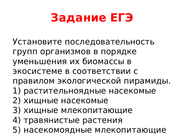 Задание ЕГЭ Установите последовательность групп организмов в порядке уменьшения их биомассы в экосистеме в соответствии с правилом экологической пирамиды. 1) растительноядные насекомые 2) хищные насекомые 3) хищные млекопитающие 4) травянистые растения 5) насекомоядные млекопитающие 