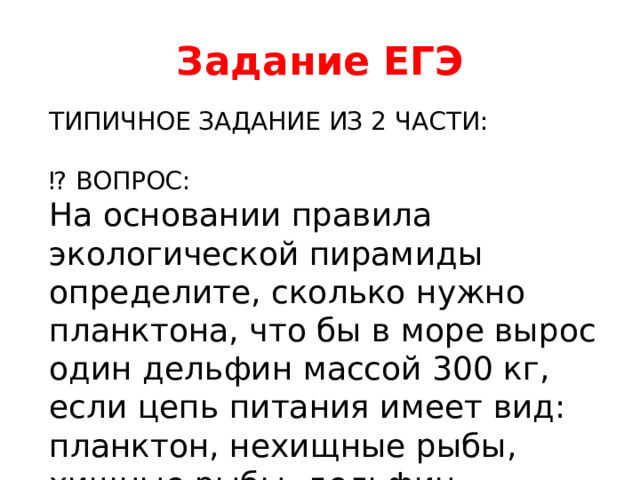 Задание ЕГЭ ТИПИЧНОЕ ЗАДАНИЕ ИЗ 2 ЧАСТИ: ⁉ ВОПРОС: На основании правила экологической пирамиды определите, сколько нужно планктона, что бы в море вырос один дельфин массой 300 кг, если цепь питания имеет вид: планктон, нехищные рыбы, хищные рыбы, дельфин. 