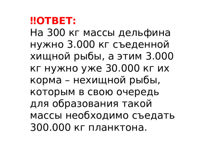 ‼ ОТВЕТ: На 300 кг массы дельфина нужно 3.000 кг съеденной хищной рыбы, а этим 3.000 кг нужно уже 30.000 кг их корма – нехищной рыбы, которым в свою очередь для образования такой массы необходимо съедать 300.000 кг планктона. 