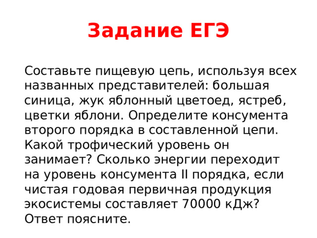 Задание ЕГЭ Составьте пищевую цепь, используя всех названных представителей: большая синица, жук яблонный цветоед, ястреб, цветки яблони. Определите консумента второго порядка в составленной цепи. Какой трофический уровень он занимает? Сколько энергии переходит на уровень консумента II порядка, если чистая годовая первичная продукция экосистемы составляет 70000 кДж? Ответ поясните. 