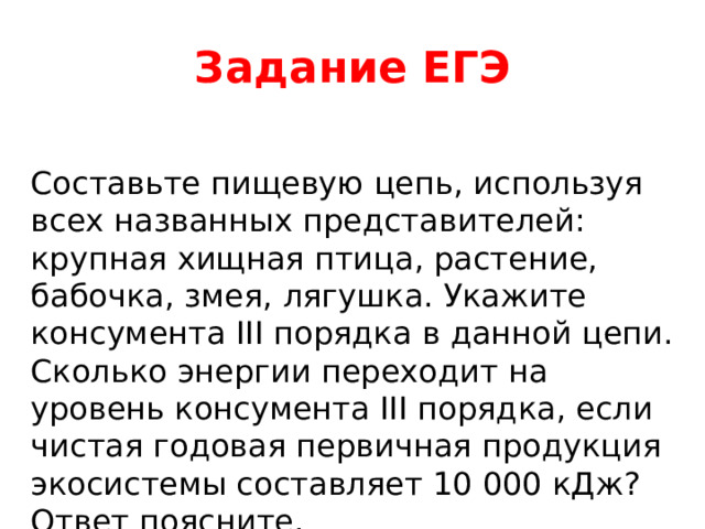 Задание ЕГЭ Составьте пищевую цепь, используя всех названных представителей: крупная хищная птица, растение, бабочка, змея, лягушка. Укажите консумента III порядка в данной цепи. Сколько энергии переходит на уровень консумента III порядка, если чистая годовая первичная продукция экосистемы составляет 10 000 кДж? Ответ поясните. 