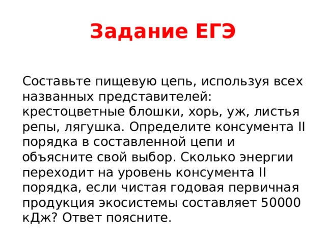 Задание ЕГЭ Составьте пищевую цепь, используя всех названных представителей: крестоцветные блошки, хорь, уж, листья репы, лягушка. Определите консумента II порядка в составленной цепи и объясните свой выбор. Сколько энергии переходит на уровень консумента II порядка, если чистая годовая первичная продукция экосистемы составляет 50000 кДж? Ответ поясните. 