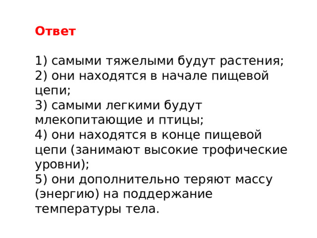 Ответ 1) самыми тяжелыми будут растения; 2) они находятся в начале пищевой цепи; 3) самыми легкими будут млекопитающие и птицы; 4) они находятся в конце пищевой цепи (занимают высокие трофические уровни); 5) они дополнительно теряют массу (энергию) на поддержание температуры тела. 