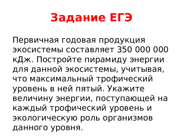 Задание ЕГЭ Первичная годовая продукция экосистемы составляет 350 000 000 кДж. Постройте пирамиду энергии для данной экосистемы, учитывая, что максимальный трофический уровень в ней пятый. Укажите величину энергии, поступающей на каждый трофический уровень и экологическую роль организмов данного уровня. 
