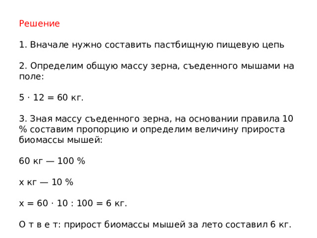 Решение 1. Вначале нужно составить пастбищную пищевую цепь 2. Определим общую массу зерна, съеденного мышами на поле: 5 · 12 = 60 кг. 3. Зная массу съеденного зерна, на основании правила 10 % составим пропорцию и определим величину прироста биомассы мышей: 60 кг — 100 % х кг — 10 % х = 60 · 10 : 100 = 6 кг. О т в е т: прирост биомассы мышей за лето составил 6 кг. 