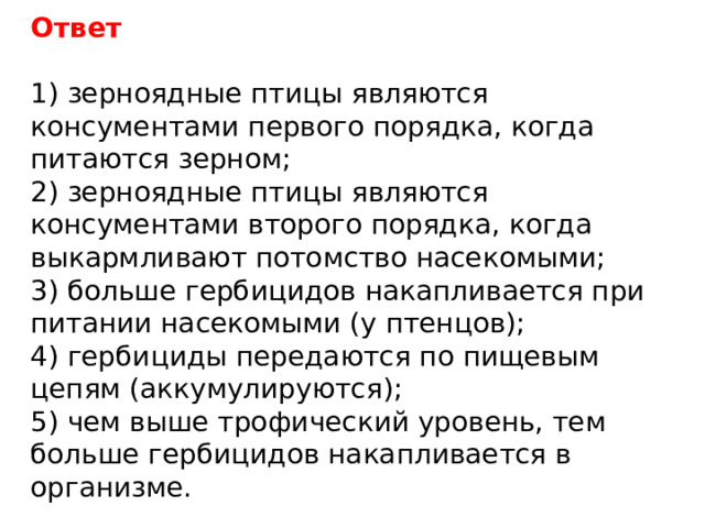Ответ 1) зерноядные птицы являются консументами первого порядка, когда питаются зерном; 2) зерноядные птицы являются консументами второго порядка, когда выкармливают потомство насекомыми; 3) больше гербицидов накапливается при питании насекомыми (у птенцов); 4) гербициды передаются по пищевым цепям (аккумулируются); 5) чем выше трофический уровень, тем больше гербицидов накапливается в организме. 
