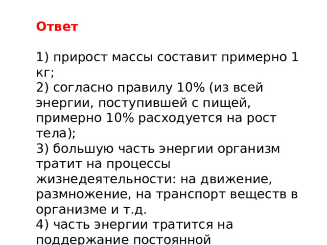 Ответ 1) прирост массы составит примерно 1 кг; 2) согласно правилу 10% (из всей энергии, поступившей с пищей, примерно 10% расходуется на рост тела); 3) большую часть энергии организм тратит на процессы жизнедеятельности: на движение, размножение, на транспорт веществ в организме и т.д. 4) часть энергии тратится на поддержание постоянной температуры тела. 