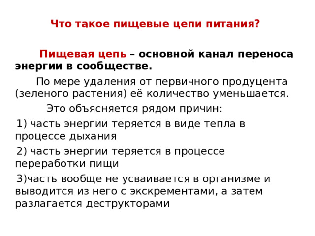   Что такое пищевые цепи питания?   Пищевая цепь – основной канал переноса энергии в сообществе.  По мере удаления от первичного продуцента (зеленого растения) её количество уменьшается.  Это объясняется рядом причин:  1) часть энергии теряется в виде тепла в процессе дыхания  2) часть энергии теряется в процессе переработки пищи  3)часть вообще не усваивается в организме и выводится из него с экскрементами, а затем разлагается деструкторами 