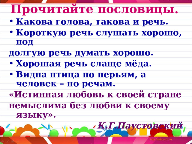 Прочитайте пословицы. Какова голова, такова и речь. Короткую речь слушать хорошо, под долгую речь думать хорошо. Хорошая речь слаще мёда. Видна птица по перьям, а человек – по речам. «Истинная любовь к своей стране немыслима без любви к своему языку». К.Г.Паустовский 