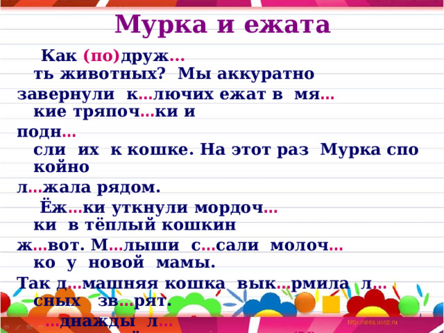 Мурка и ежата  Как  (по) друж … ть животных?  Мы аккуратно  завернули  к … лючих ежат в  мя … кие тряпоч … ки и  подн … сли  их  к кошке. На этот раз  Мурка спокойно  л … жала рядом.  Ёж … ки уткнули мордоч … ки  в тёплый кошкин   ж … вот. М … лыши  с … сали  молоч … ко  у  новой  мамы.   Так д … машняя кошка  вык … рмила  л … сных   зв … рят.  … днажды  л … сник принёс  троих  ежат.   (У) них  погибла мать. Мы решили  сп … сти ежат и пос … дили г … лодных зв … рьков  к кошке  Мурке. Она  тронула  их  ла … кой  и ре … ко   (от) прыгнула. 