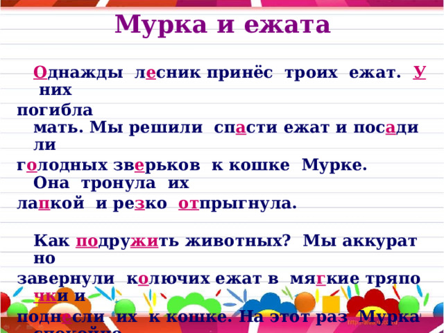 Мурка и ежата   О днажды  л е сник принёс  троих  ежат.   У  них  погибла мать. Мы решили  сп а сти ежат и пос а дили г о лодных зв е рьков  к кошке  Мурке. Она  тронула  их  ла п кой  и ре з ко   от прыгнула.  Как  по дру жи ть животных?  Мы аккуратно  завернули  к о лючих ежат в  мя г кие тряпо чк и и  подн е сли  их  к кошке. На этот раз  Мурка спокойно  л е жала рядом.  Ёж и ки уткнули мордо чк и  в тёплый кошкин   жи вот.  М а лыши  с о сали  моло чк о  у  новой  мамы.  Так  д о машняя кошка  вык о рмила  л е сных   зв е рят.  