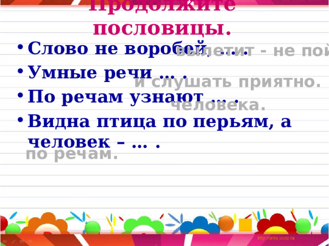 Продолжите пословицы. Слово не воробей, … . Умные речи … . По речам узнают … . Видна птица по перьям, а человек – … .  вылетит - не поймаешь. и слушать приятно. человека. по речам. 