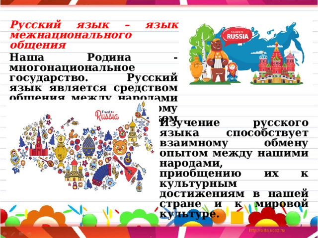 Русский язык – язык межнационального общения  Наша Родина - многонациональное государство. Русский язык является средством общения между народами нашей страны и поэтому называется языком межнационального общения. Изучение русского языка способствует взаимному обмену опытом между нашими народами, приобщению их к культурным достижениям в нашей стране и к мировой культуре. 