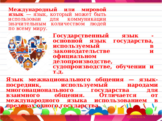 Международный или мировой язык — язык, который может быть использован для коммуникации значительным количеством людей по всему миру.  Государственный язык - основной язык государства, используемый в законодательстве и официальном делопроизводстве, судопроизводстве, обучении и т.д.  Язык межнационального общения — язык-посредник, используемый народами многонационального государства для взаимного общения. Отличается от международного языка использованием в пределах одного государства. 