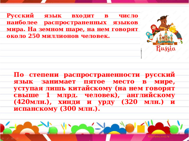 Русский язык входит в число наиболее распространенных языков мира. На земном шаре, на нем говорят около 250 миллионов человек. По степени распространенности русский язык занимает пятое место в мире, уступая лишь китайскому (на нем говорят свыше 1 млрд. человек), английскому (420млн.), хинди и урду (320 млн.) и испанскому (300 млн.). 