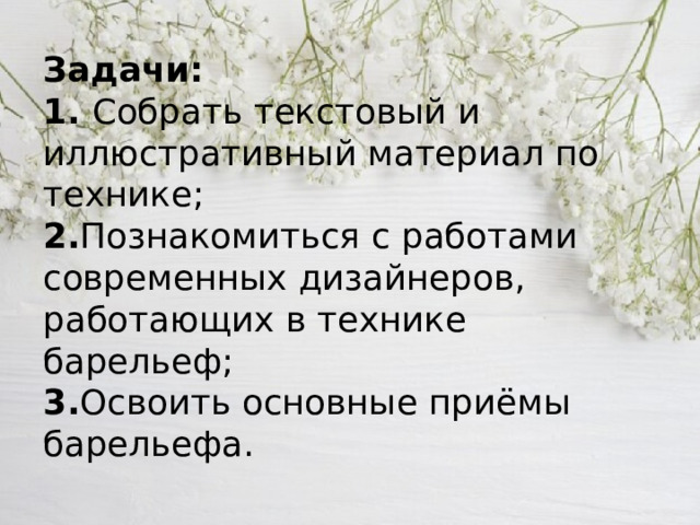 Задачи:  1. Собрать текстовый и иллюстративный материал по технике;  2. Познакомиться с работами современных дизайнеров, работающих в технике барельеф;  3. Освоить основные приёмы барельефа.   