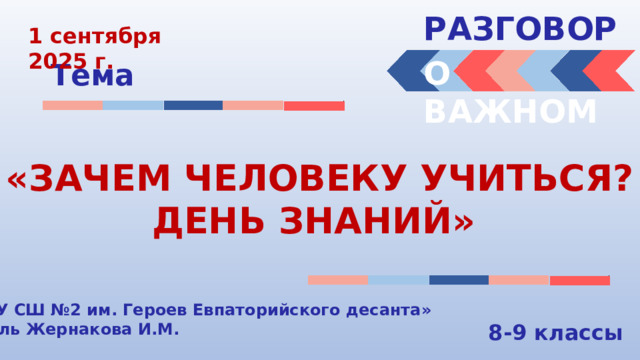 РАЗГОВОРЫ  1 сентября 2025 г. О ВАЖНОМ Тема «ЗАЧЕМ ЧЕЛОВЕКУ УЧИТЬСЯ? ДЕНЬ ЗНАНИЙ» «МБОУ СШ №2 им. Героев Евпаторийского десанта» Учитель Жернакова И.М. 8-9 классы 