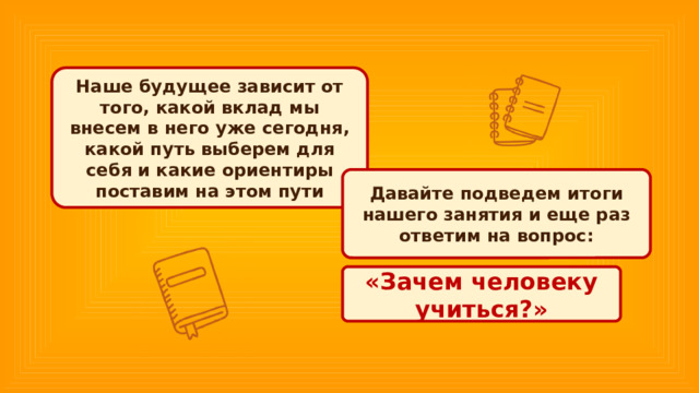 Наше будущее зависит от того, какой вклад мы внесем в него уже сегодня, какой путь выберем для себя и какие ориентиры поставим на этом пути Давайте подведем итоги нашего занятия и еще раз ответим на вопрос: «Зачем человеку учиться?» 