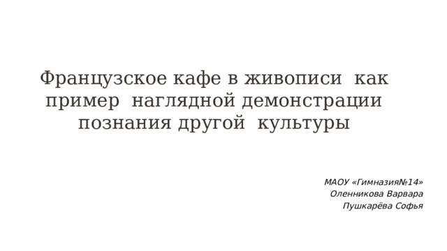 Французское кафе в живописи как пример наглядной демонстрации познания другой культуры МАОУ «Гимназия№14» Оленникова Варвара Пушкарёва Софья  