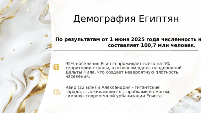 Демография Египтян  По результатам от 1 июня 2025 года численность населения Египта составляет 100,7 млн человек. 95% населения Египта проживает всего на 5% территории страны, в основном вдоль плодородной Дельты Нила, что создает невероятную плотность населения. Каир (22 млн) и Александрия - гигантские города, сталкивающиеся с пробками и смогом, символы современной урбанизации Египта. 2 