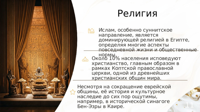 Религия Ислам, особенно суннитское направление, является доминирующей религией в Египте, определяя многие аспекты повседневной жизни и общественные нормы. Около 10% населения исповедуют христианство, главным образом в рамках Коптской православной церкви, одной из древнейших христианских общин мира. Несмотря на сокращение еврейской общины, её история и культурное наследие до сих пор ощутимы, например, в исторической синагоге Бен-Эзры в Каире. 11 