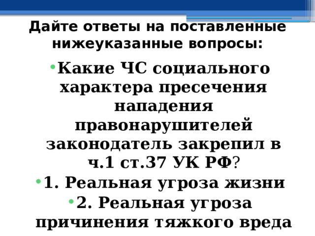 Дайте ответы на поставленные нижеуказанные вопросы: Какие ЧС социального характера пресечения нападения правонарушителей законодатель закрепил в  ч.1  ст.37 УК РФ ? 1. Реальная угроза жизни 2. Реальная угроза причинения тяжкого вреда здоровью 