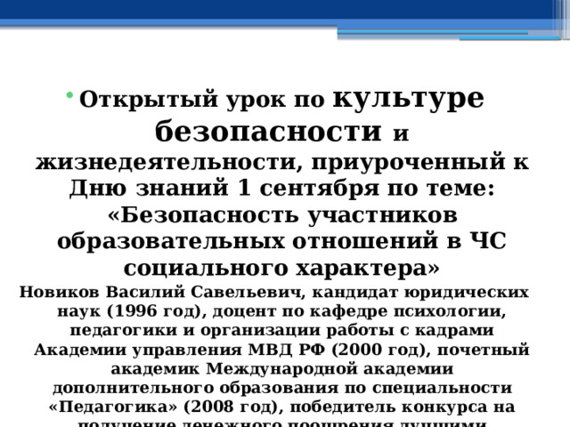    Открытый урок по культуре безопасности и жизнедеятельности, приуроченный к Дню знаний 1 сентября по теме: «Безопасность участников образовательных отношений в ЧС социального характера» Новиков Василий Савельевич, кандидат юридических наук (1996 год), доцент по кафедре психологии, педагогики и организации работы с кадрами Академии управления МВД РФ (2000 год), почетный академик Международной академии дополнительного образования по специальности «Педагогика» (2008 год), победитель конкурса на получение денежного поощрения лучшими учителями России (2009 год), лауреат ежегодной премии Губернатора Московской области «Наше Подмосковье» (2016 год), учитель основ безопасности жизнедеятельности высшей категории (с 2002 года), а с 01.09.2024 года учитель основ безопасности и защиты Родины, в составе экспертного совета НС «Интеграции» (с 2002 года).  