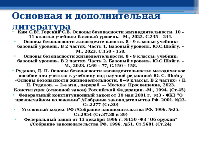 Основная и дополнительная литература  Ким С.В., Горский С.В. Основы безопасности жизнедеятельности. 10 – 11 классы: учебник: базовый уровень. –М., 2022. С.235 – 244. Основы безопасности жизнедеятельности. 8 - 9 классы: учебник: базовый уровень. В 2 частях. Часть 1. Базовый уровень. Ю.С.Шойгу. – М., 2023. С.150 – 158. Основы безопасности жизнедеятельности. 8 - 9 классы: учебник: базовый уровень. В 2 частях. Часть 2. Базовый уровень. Ю.С.Шойгу. – М., 2023. С.69 – 77, С.150 – 158. Рудаков, Д. П. Основы безопасности жизнедеятельности: методическое пособие для учителя к учебнику под научной редакцией Ю. С. Шойгу «Основы безопасности жизнедеятельности. 8—9 классы. В 2 частях» / Д. П. Рудаков. — 2-е изд., перераб. — Москва: Просвещение, 2023. Конституция (основной закон) Российской Федерации. -М., 1994. (Ст.45) Федеральный конституционный закон от 30 мая 2001 г. №3 - ФКЗ 
