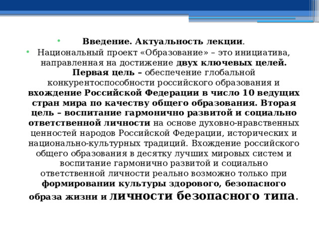 Введение. Актуальность лекции . Национальный проект «Образование» – это инициатива, направленная на достижение двух ключевых целей. Первая цель – обеспечение глобальной конкурентоспособности российского образования и вхождение Российской Федерации в число 10 ведущих стран мира по качеству общего образования. Вторая цель – воспитание гармонично развитой и социально ответственной личности на основе духовно-нравственных ценностей народов Российской Федерации, исторических и национально-культурных традиций.  Вхождение российского общего образования в десятку лучших мировых систем и воспитание гармонично развитой и социально ответственной личности реально возможно только при формировании культуры здорового, безопасного образа жизни и личности безопасного типа . 