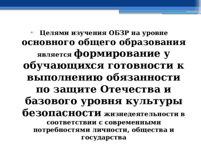 Целями изучения ОБЗР на уровне основного общего образования является формирование у обучающихся готовности к выполнению обязанности по защите Отечества и базового уровня культуры безопасности жизнедеятельности в соответствии с современными потребностями личности, общества и государства 